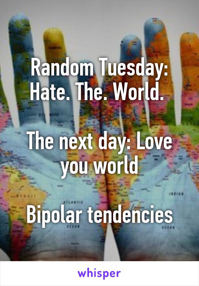 Random Tuesday: Hate. The. World. 

The next day: Love you world

Bipolar tendencies