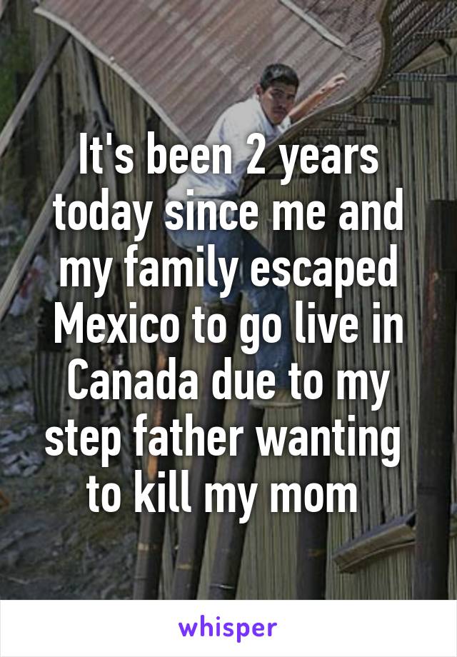 It's been 2 years today since me and my family escaped Mexico to go live in Canada due to my step father wanting  to kill my mom 