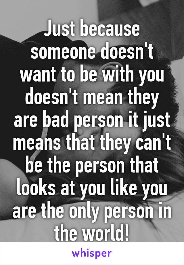 Just because someone doesn't want to be with you doesn't mean they are bad person it just means that they can't be the person that looks at you like you are the only person in the world!
