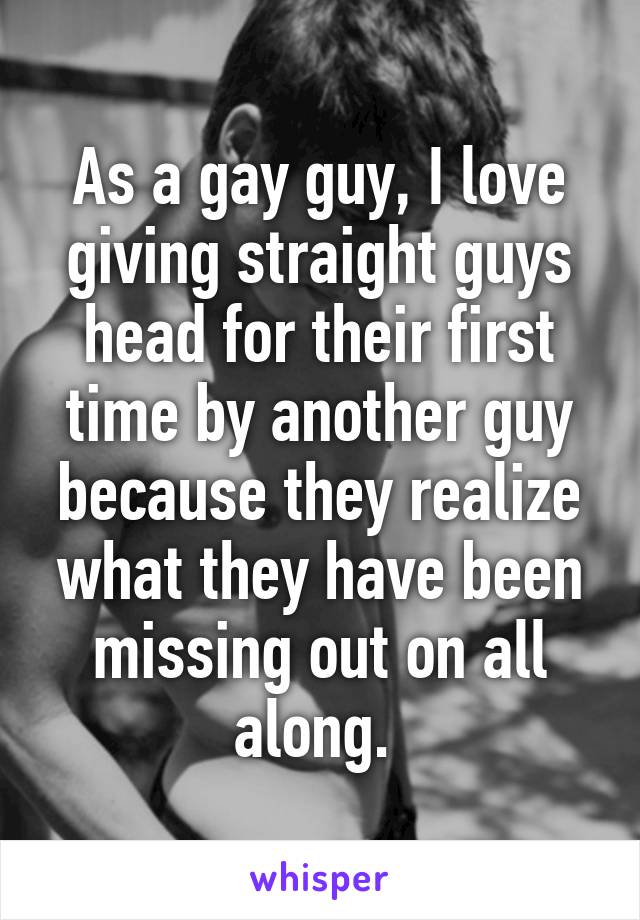 As a gay guy, I love giving straight guys head for their first time by another guy because they realize what they have been missing out on all along. 