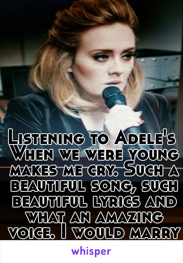 Listening to Adele's When we were young makes me cry. Such a beautiful song, such beautiful lyrics and what an amazing voice. I would marry her.