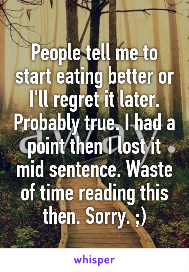People tell me to start eating better or I'll regret it later. Probably true. I had a point then I lost it mid sentence. Waste of time reading this then. Sorry. ;)