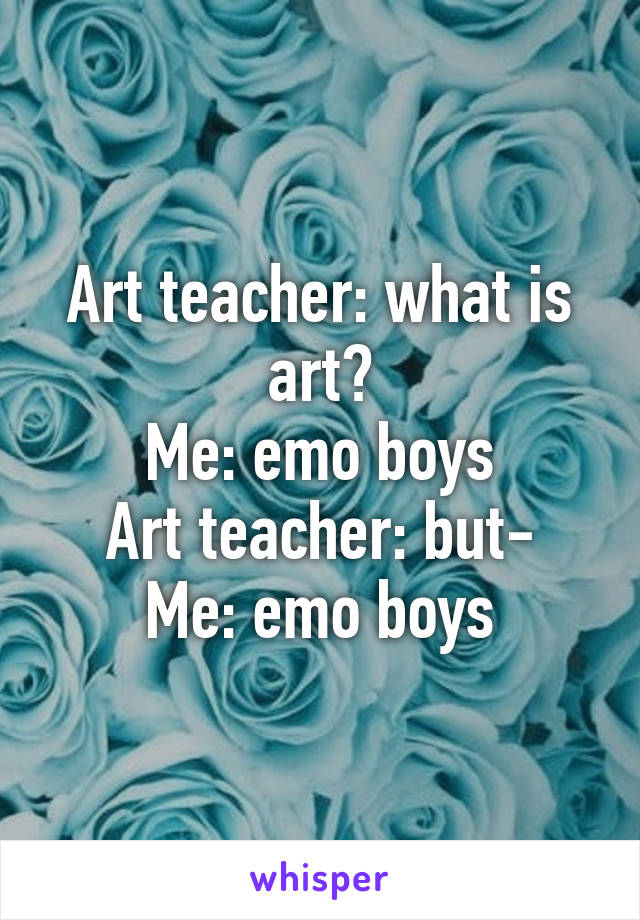 Art teacher: what is art?
Me: emo boys
Art teacher: but-
Me: emo boys