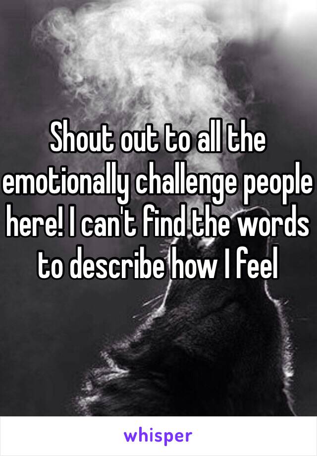 Shout out to all the emotionally challenge people here! I can't find the words to describe how I feel