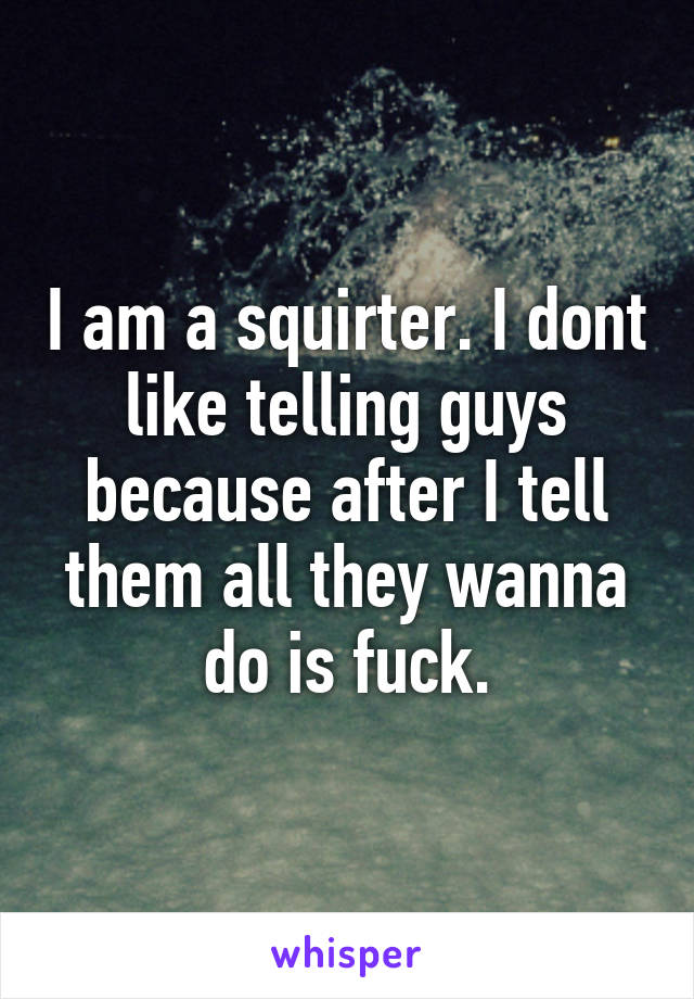 I am a squirter. I dont like telling guys because after I tell them all they wanna do is fuck.