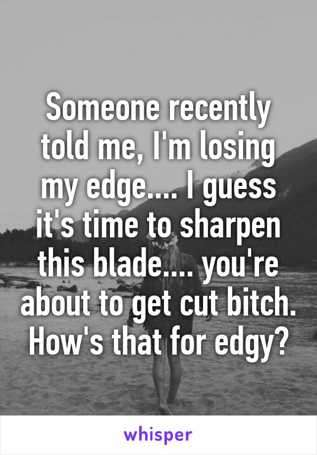 Someone recently told me, I'm losing my edge.... I guess it's time to sharpen this blade.... you're about to get cut bitch. How's that for edgy?
