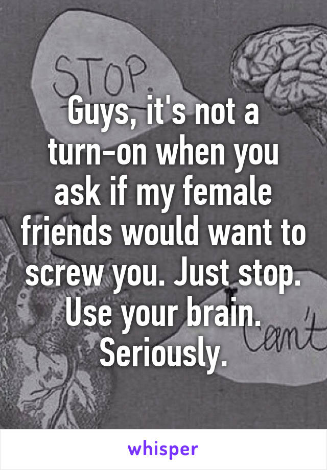 Guys, it's not a turn-on when you ask if my female friends would want to screw you. Just stop. Use your brain. Seriously.