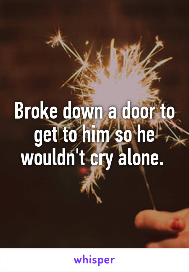 Broke down a door to get to him so he wouldn't cry alone. 