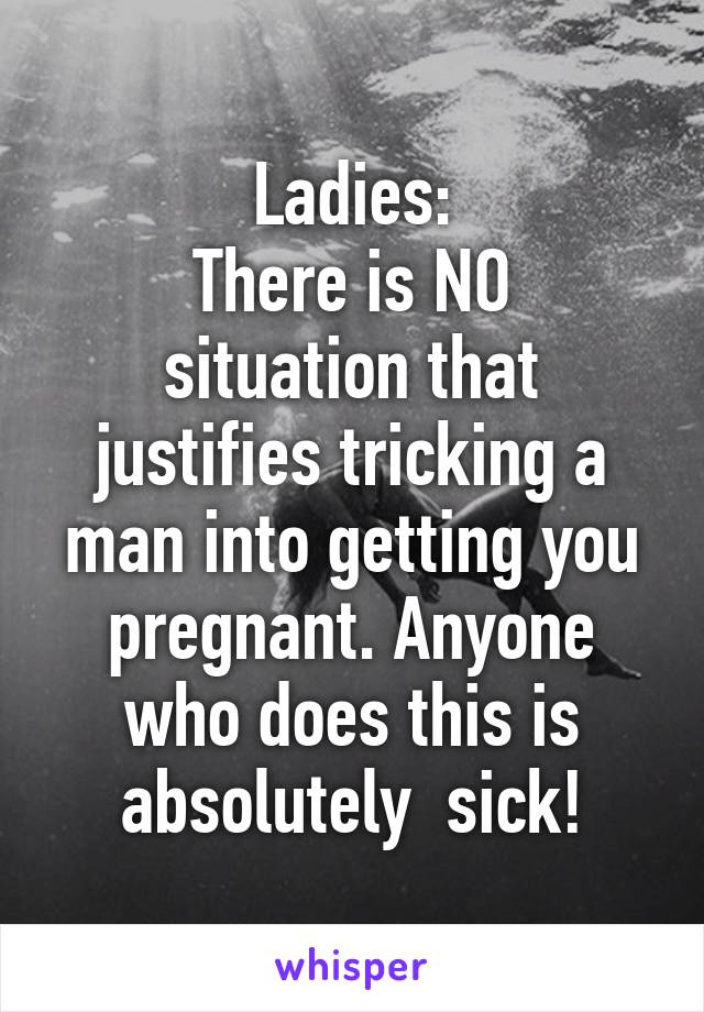 Ladies:
There is NO situation that justifies tricking a man into getting you pregnant. Anyone who does this is absolutely  sick!