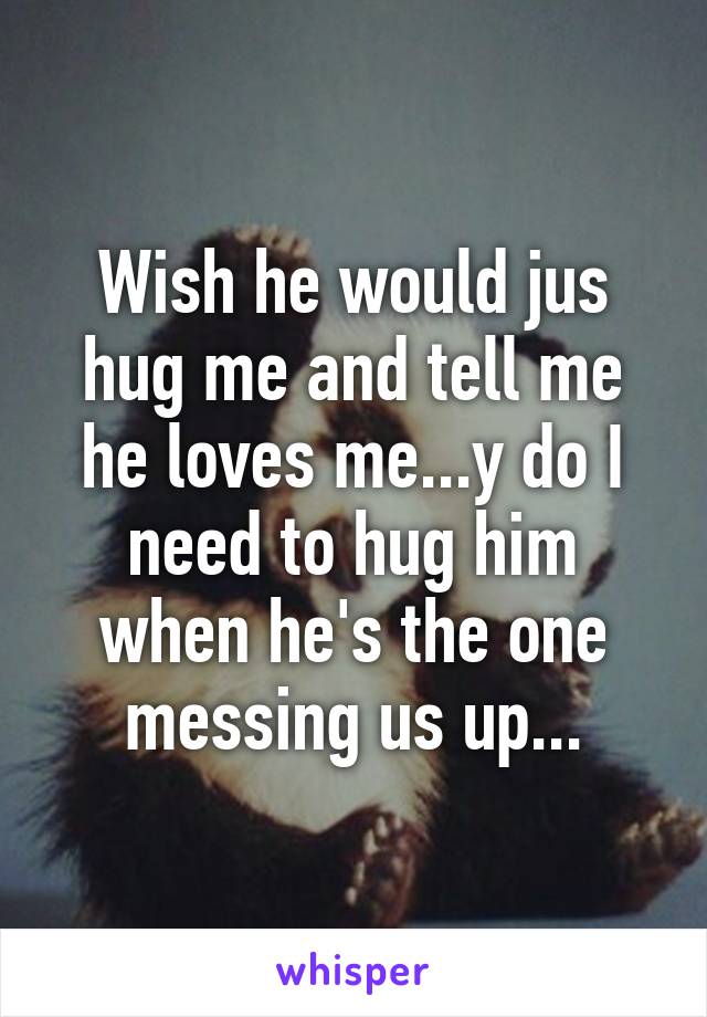 Wish he would jus hug me and tell me he loves me...y do I need to hug him when he's the one messing us up...