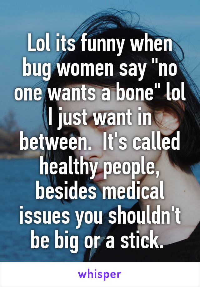 Lol its funny when bug women say "no one wants a bone" lol I just want in between.  It's called healthy people, besides medical issues you shouldn't be big or a stick. 