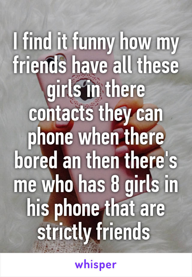 I find it funny how my friends have all these girls in there contacts they can phone when there bored an then there's me who has 8 girls in his phone that are strictly friends 