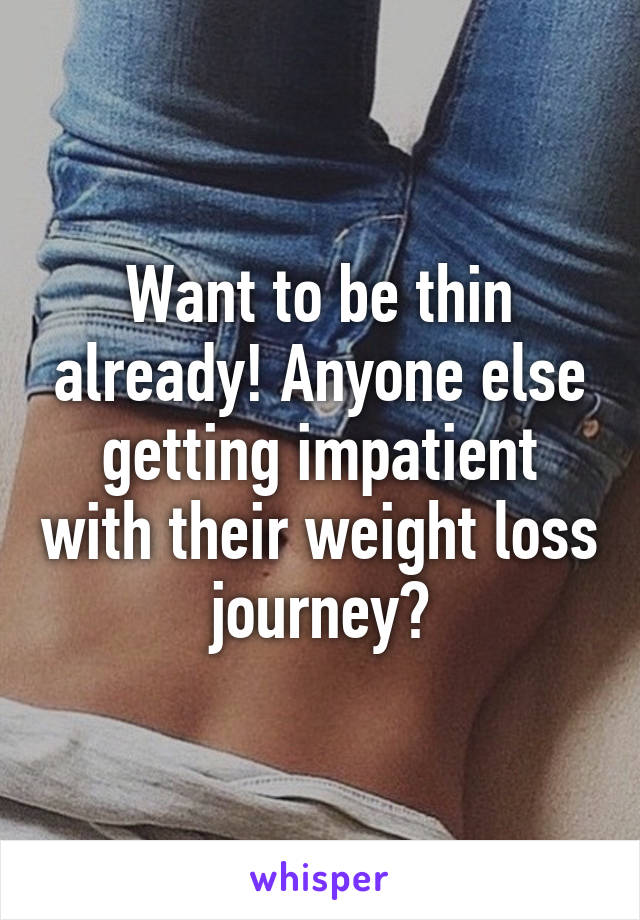 Want to be thin already! Anyone else getting impatient with their weight loss journey?