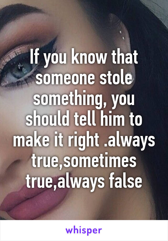 If you know that someone stole something, you should tell him to make it right .always true,sometimes true,always false