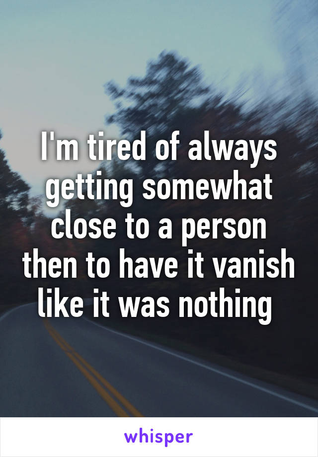 I'm tired of always getting somewhat close to a person then to have it vanish like it was nothing 
