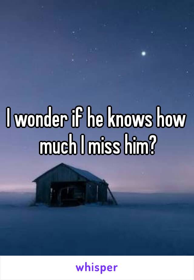 I wonder if he knows how much I miss him?