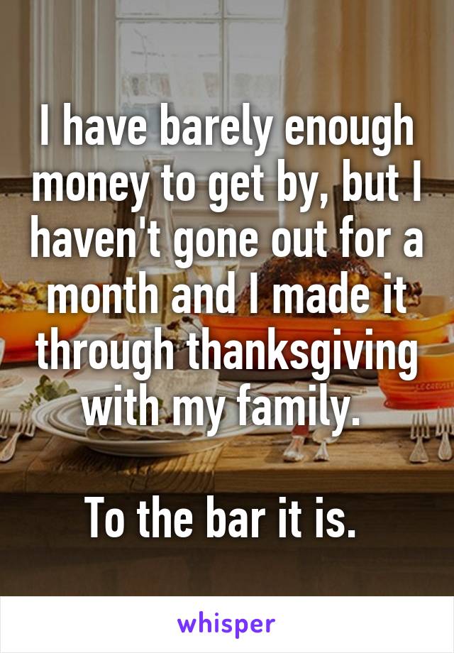 I have barely enough money to get by, but I haven't gone out for a month and I made it through thanksgiving with my family. 

To the bar it is. 