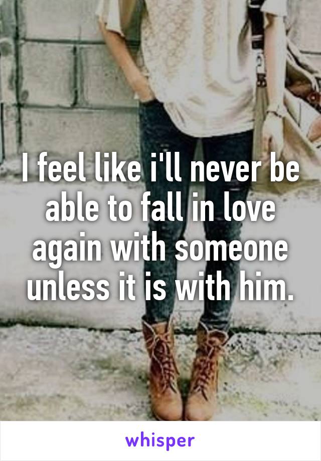 I feel like i'll never be able to fall in love again with someone unless it is with him.