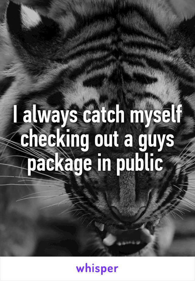 I always catch myself checking out a guys package in public 