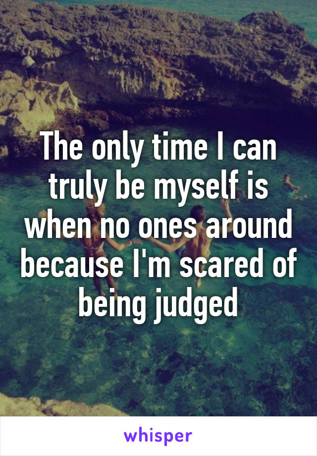 The only time I can truly be myself is when no ones around because I'm scared of being judged