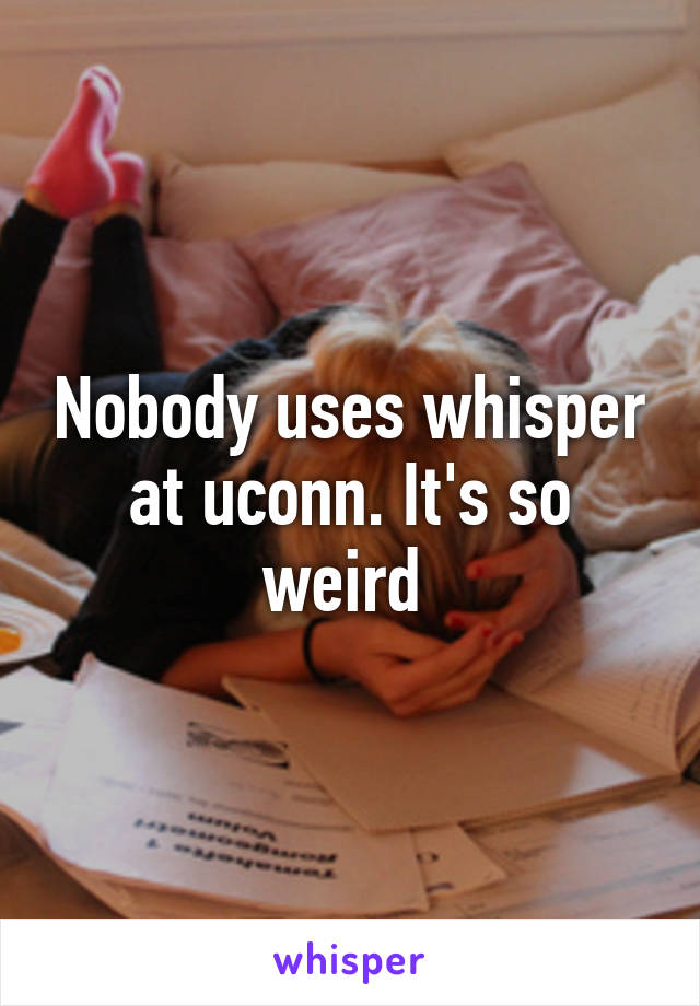Nobody uses whisper at uconn. It's so weird 