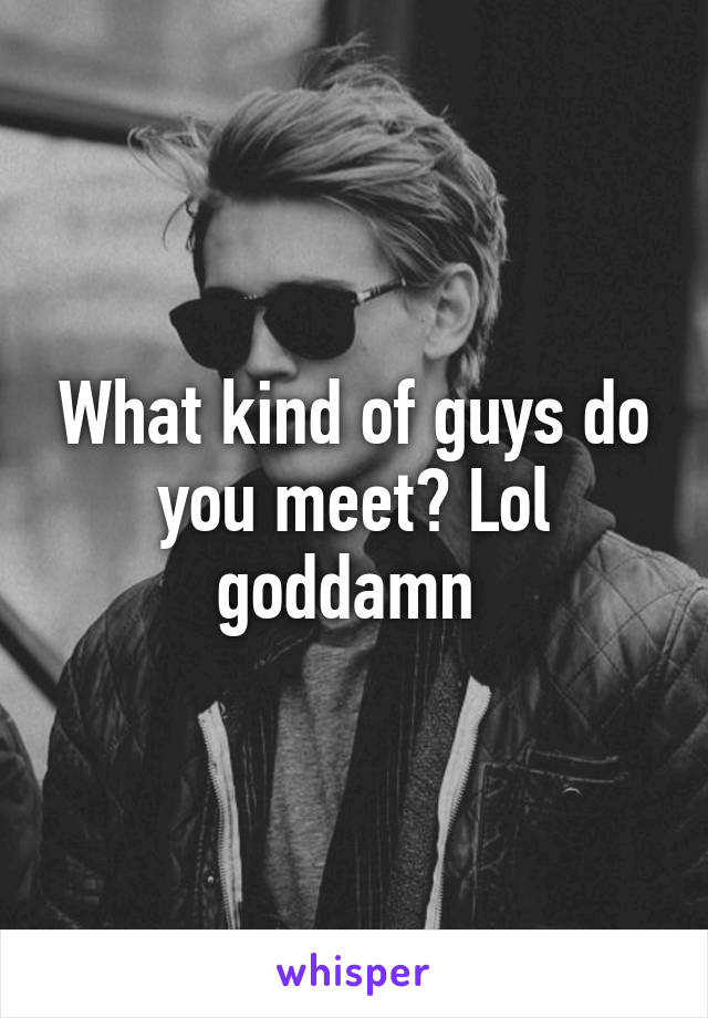 What kind of guys do you meet? Lol goddamn 