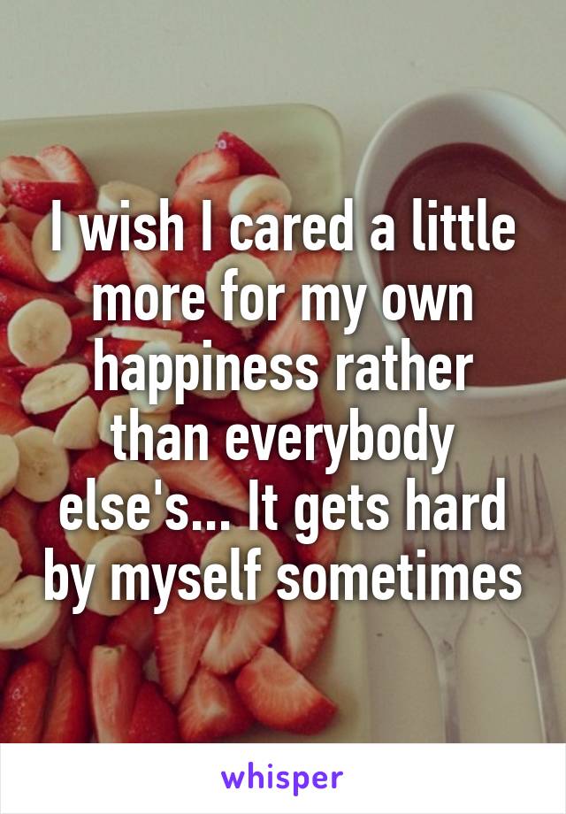 I wish I cared a little more for my own happiness rather than everybody else's... It gets hard by myself sometimes