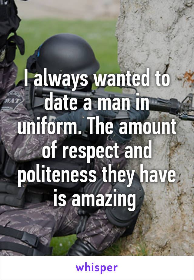 I always wanted to date a man in uniform. The amount of respect and politeness they have is amazing 