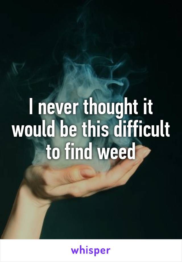 I never thought it would be this difficult to find weed