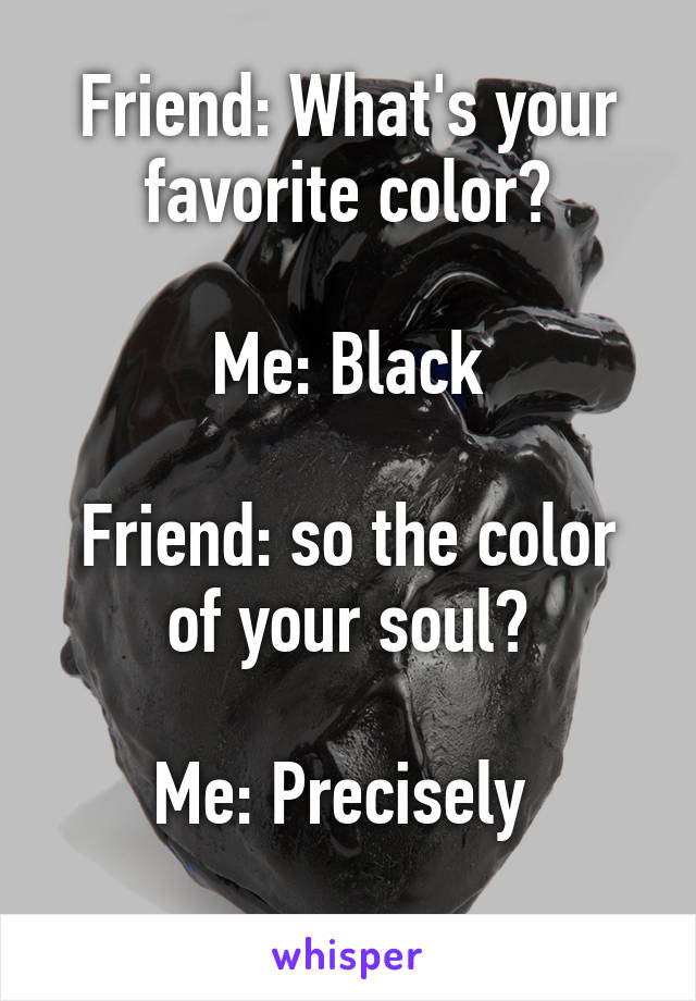 Friend: What's your favorite color?

Me: Black

Friend: so the color of your soul?

Me: Precisely 
