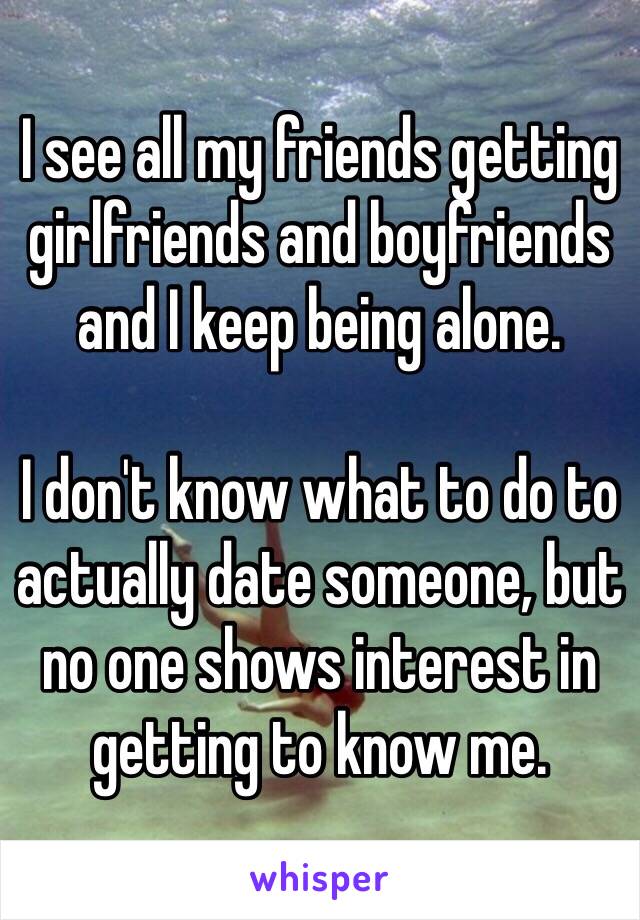 I see all my friends getting girlfriends and boyfriends and I keep being alone. 

I don't know what to do to actually date someone, but no one shows interest in getting to know me.