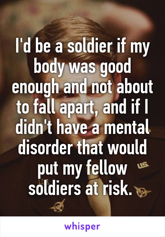 I'd be a soldier if my body was good enough and not about to fall apart, and if I didn't have a mental disorder that would put my fellow soldiers at risk. 