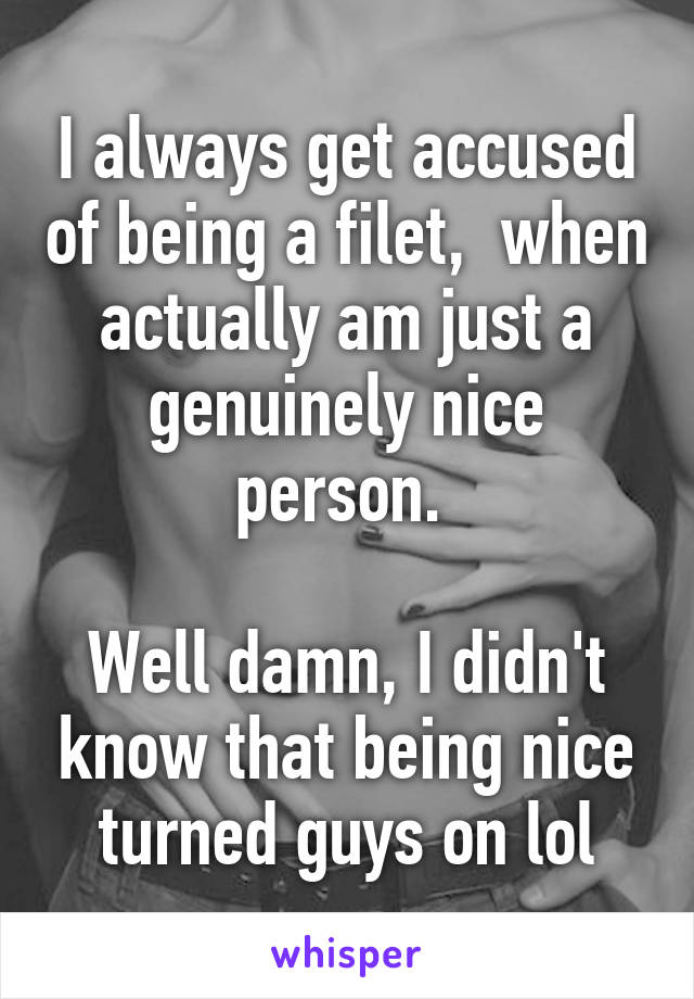 I always get accused of being a filet,  when actually am just a genuinely nice person. 

Well damn, I didn't know that being nice turned guys on lol