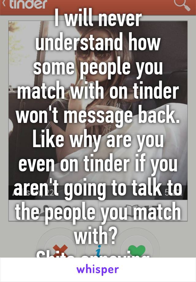 I will never understand how some people you match with on tinder won't message back. Like why are you even on tinder if you aren't going to talk to the people you match with? 
Shits annoying. 