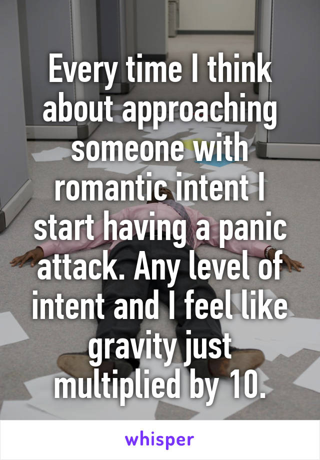 Every time I think about approaching someone with romantic intent I start having a panic attack. Any level of intent and I feel like gravity just multiplied by 10.