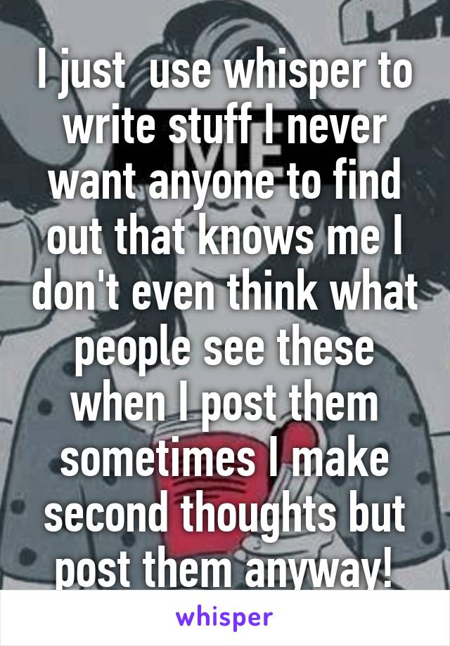 I just  use whisper to write stuff I never want anyone to find out that knows me I don't even think what people see these when I post them sometimes I make second thoughts but post them anyway!