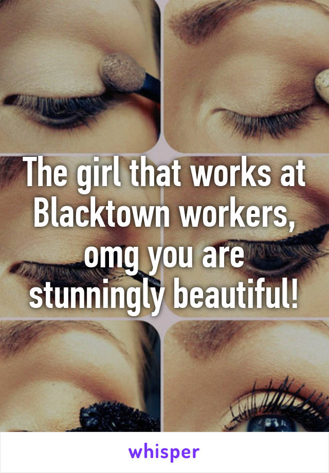 The girl that works at Blacktown workers, omg you are stunningly beautiful!