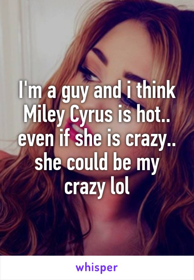 I'm a guy and i think Miley Cyrus is hot.. even if she is crazy.. she could be my crazy lol