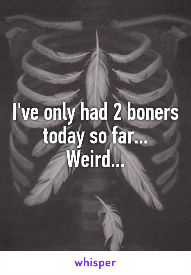 I've only had 2 boners today so far...
Weird...