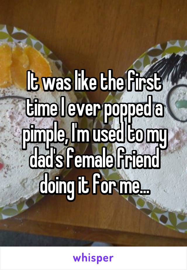 It was like the first time I ever popped a pimple, I'm used to my dad's female friend doing it for me...