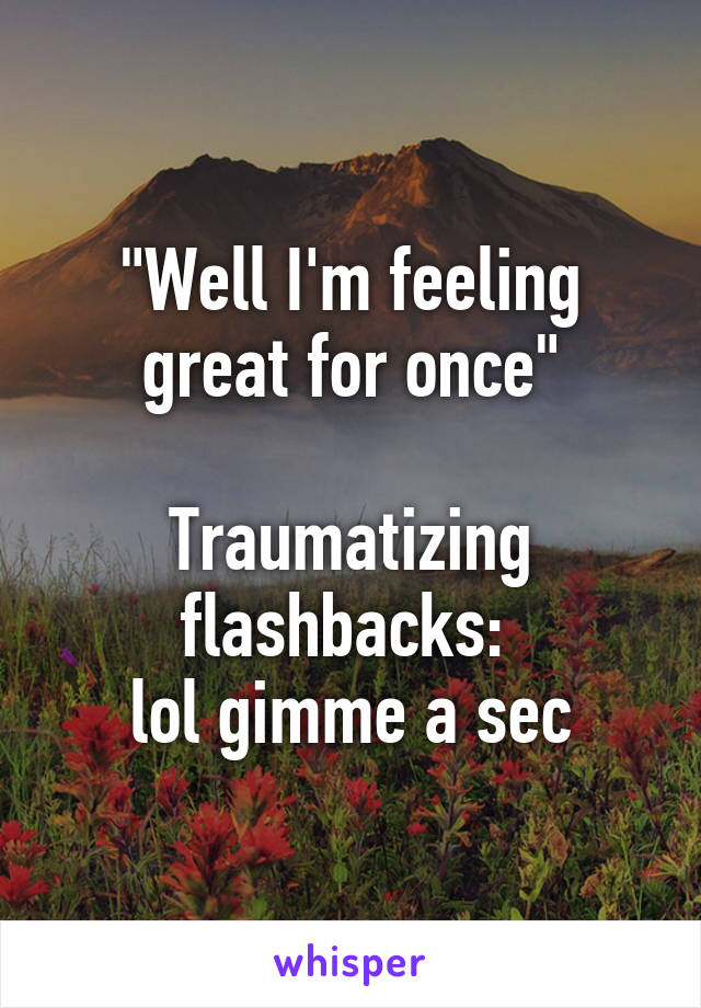 "Well I'm feeling great for once"

Traumatizing flashbacks: 
lol gimme a sec