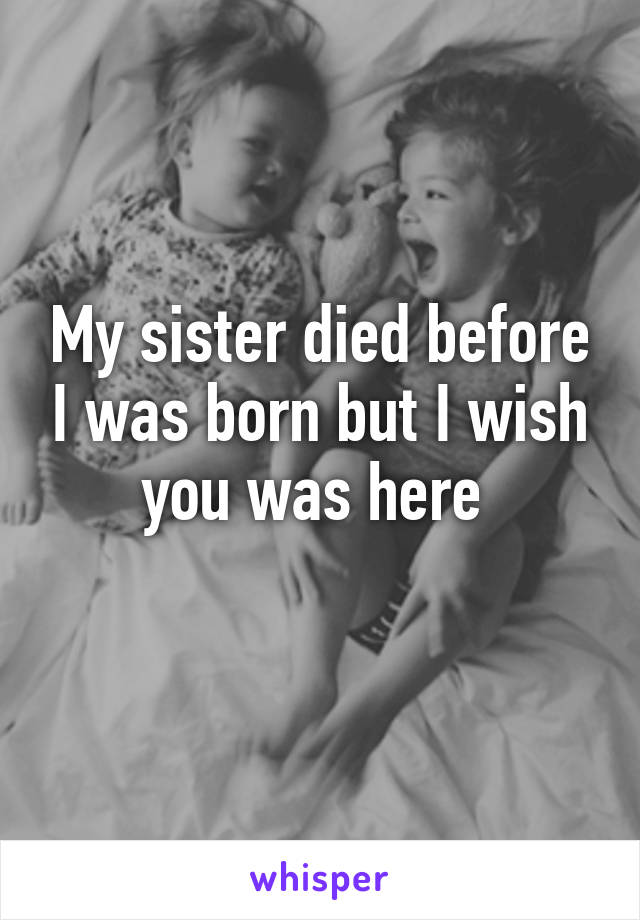 My sister died before I was born but I wish you was here 
