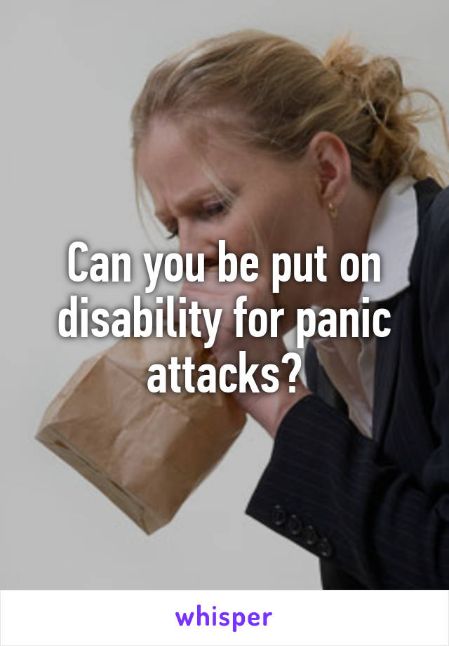 Can you be put on disability for panic attacks?