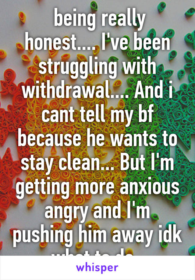  being really honest.... I've been struggling with withdrawal.... And i cant tell my bf because he wants to stay clean... But I'm getting more anxious angry and I'm pushing him away idk what to do..