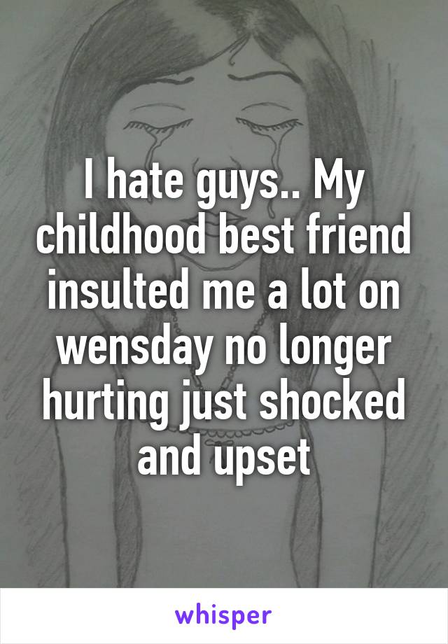 I hate guys.. My childhood best friend insulted me a lot on wensday no longer hurting just shocked and upset
