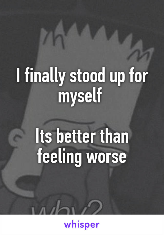 I finally stood up for myself 

Its better than feeling worse