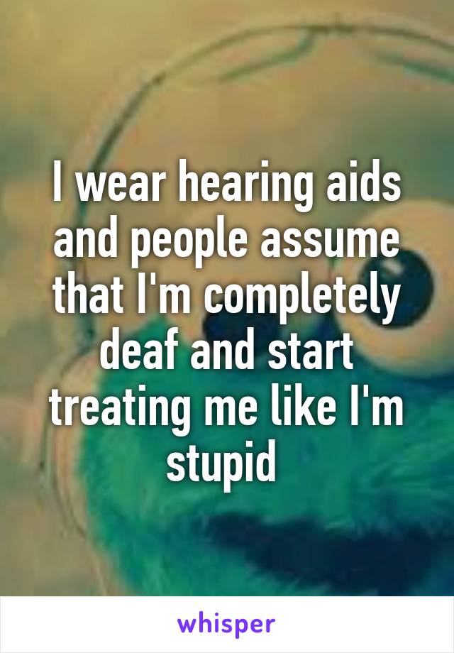 I wear hearing aids and people assume that I'm completely deaf and start treating me like I'm stupid 