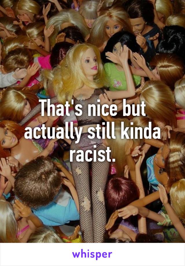 That's nice but actually still kinda racist.