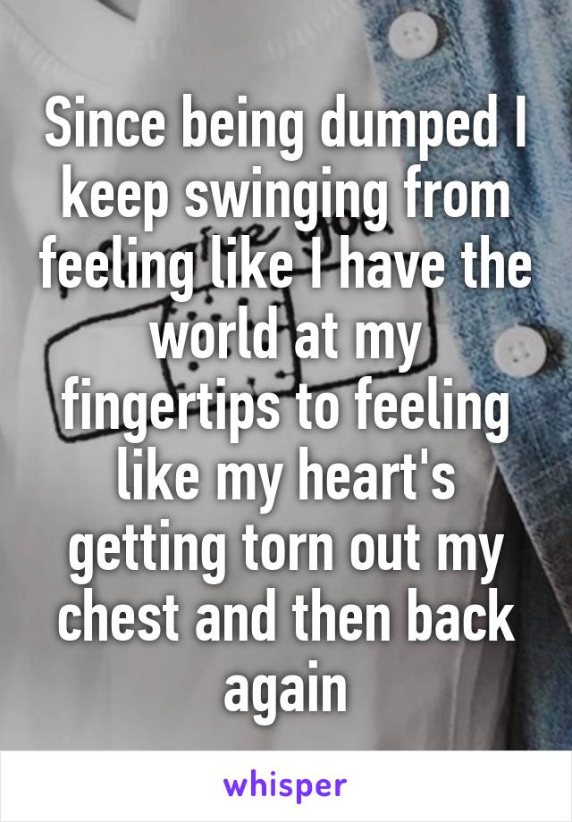 Since being dumped I keep swinging from feeling like I have the world at my fingertips to feeling like my heart's getting torn out my chest and then back again