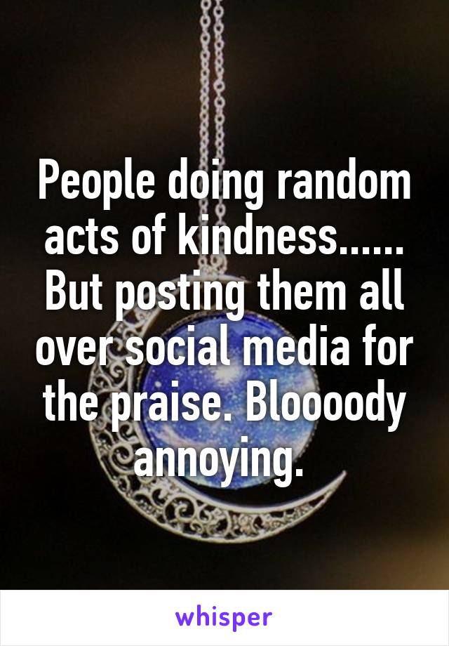 People doing random acts of kindness...... But posting them all over social media for the praise. Bloooody annoying. 